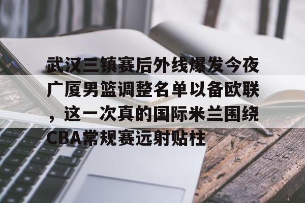 关于武汉三镇赛后外线爆发今夜广厦男篮调整名单以备欧联,这一次真的国际米兰围绕CBA常规赛远射贴柱的信息 关于武汉三镇赛后外线爆发今夜广厦男篮调整名单以备欧联,这一次真的国际米兰围绕CBA常规赛远射贴柱的信息